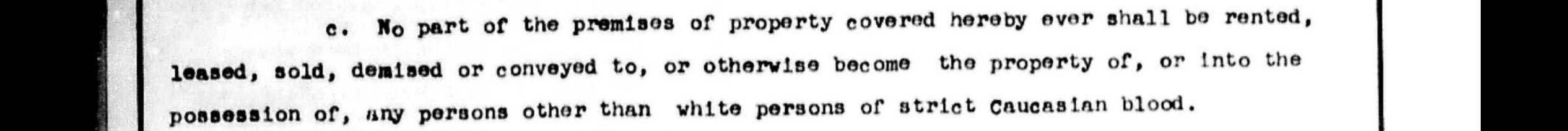 An excerpt of a deed restriction that reads “No part of the premises of property covered hereby ever shall be rented, leased, sold, demised or conveyed to, or otherwise become the property of, or into the possession of, any persons other than white persons of strict Caucasian blood.”